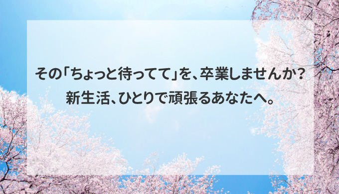 その「ちょっと待ってて」を、卒業しませんか？新生活、ひとりで頑張るあなたへ。